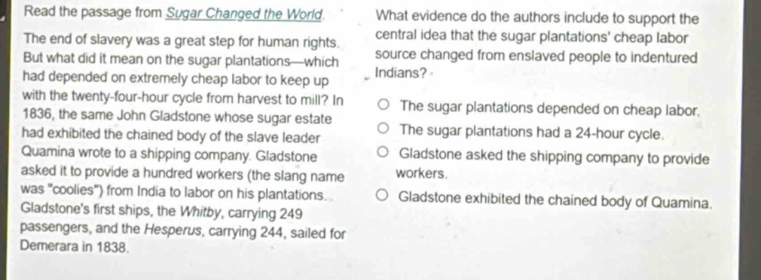 read the passage from sugar changed the world. the end of slavery was a great step for human rights. but what did it mean on the sugar plantations—which had depended on extremely cheap labor to keep up with the twenty - four - hour cycle from harvest to mill? in 1836, the same john gladstone whose sugar estate had exhibited the chained body of the slave leader quamina wrote to a shipping company. gladstone asked it to provide a hundred workers (the slang name was \coolies\) from india to labor on his plantations. gladstones first ships, the whitby, carrying 249 passengers, and the hesperus, carrying 244, sailed for demerara in 1838. what evidence do the authors include to support the central idea that the sugar plantations cheap labor source changed from enslaved people to indentured indians? the sugar plantations depended on cheap labor. the sugar plantations had a 24 - hour cycle. gladstone asked the shipping company to provide workers. gladstone exhibited the chained body of quamina.