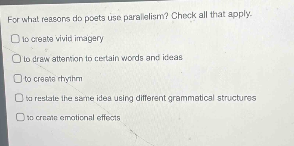 for what reasons do poets use parallelism? check all that apply.\n□ to create vivid imagery\n□ to draw attention to certain words and ideas\n□ to create rhythm\n□ to restate the same idea using different grammatical structures\n□ to create emotional effects