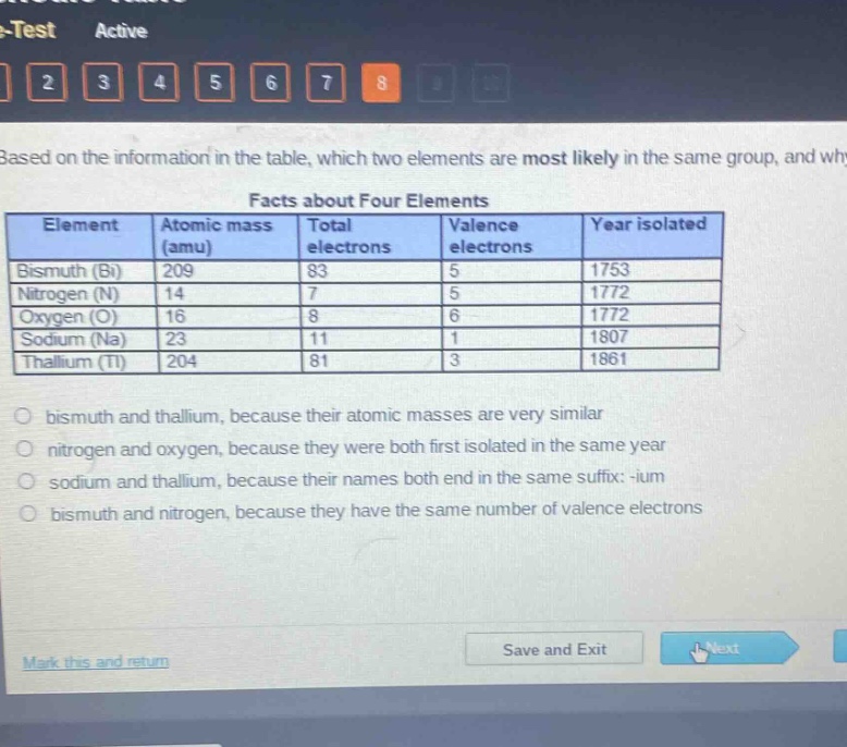 based on the information in the table, which two elements are most likely in the same group, and why?\nfacts about four elements\nelement atomic mass (amu) total electrons valence electrons year isolated\nbismuth (bi) 209 83 5 1753\nnitrogen (n) 14 7 5 1772\noxygen (o) 16 8 6 1772\nsodium (na) 23 11 1 1807\nthallium (tl) 204 81 3 1861\nbismuth and thallium, because their atomic masses are very similar\nnitrogen and oxygen, because they were both first isolated in the same year\nsodium and thallium, because their names both end in the same suffix: -ium\nbismuth and nitrogen, because they have the same number of valence electrons