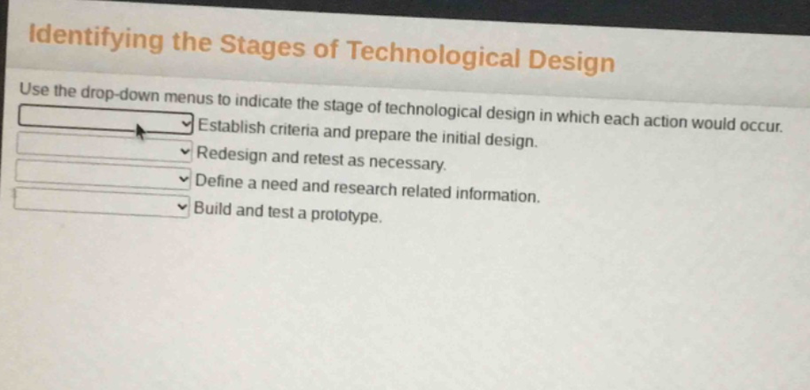 identifying the stages of technological design\nuse the drop - down menus to indicate the stage of technological design in which each action would occur.\nestablish criteria and prepare the initial design.\nredesign and retest as necessary.\ndefine a need and research related information.\nbuild and test a prototype.