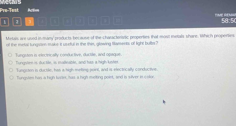 metals are used in many products because of the characteristic properties that most metals share. which properties of the metal tungsten make it useful in the thin, glowing filaments of light bulbs?\ntungsten is electrically conductive, ductile, and opaque.\ntungsten is ductile, is malleable, and has a high luster.\ntungsten is ductile, has a high melting point, and is electrically conductive.\ntungsten has a high luster, has a high melting point, and is silver in color.