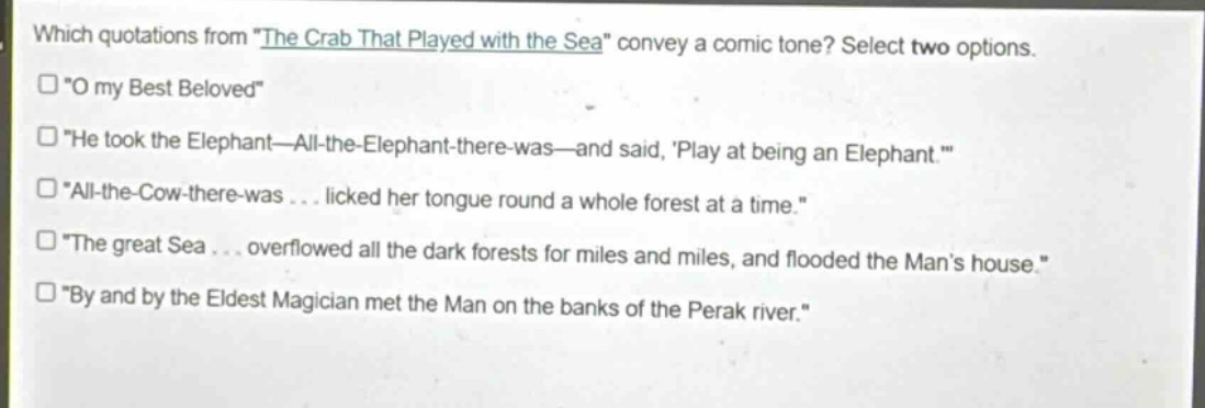which quotations from \the crab that played with the sea\ convey a comic tone? select two options.\n“o my best beloved”\n“he took the elephant—all - the - elephant - there - was—and said, play at being an elephant.”\n“all - the - cow - there - was... licked her tongue round a whole forest at a time.”\n“the great sea... overflowed all the dark forests for miles and miles, and flooded the man’s house.”\n“by and by the eldest magician met the man on the banks of the perak river.”