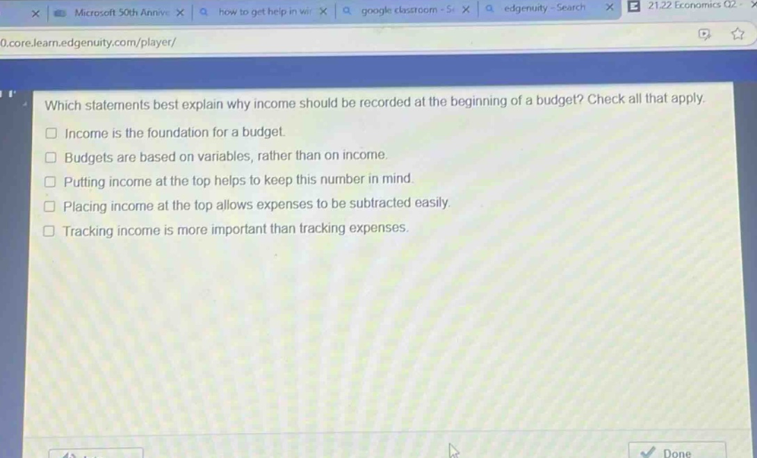 which statements best explain why income should be recorded at the beginning of a budget? check all that apply.\n□ income is the foundation for a budget.\n□ budgets are based on variables, rather than on income.\n□ putting income at the top helps to keep this number in mind.\n□ placing income at the top allows expenses to be subtracted easily.\n□ tracking income is more important than tracking expenses.