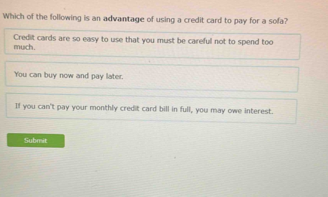 which of the following is an advantage of using a credit card to pay for a sofa? credit cards are so easy to use that you must be careful not to spend too much. you can buy now and pay later. if you cant pay your monthly credit card bill in full, you may owe interest.