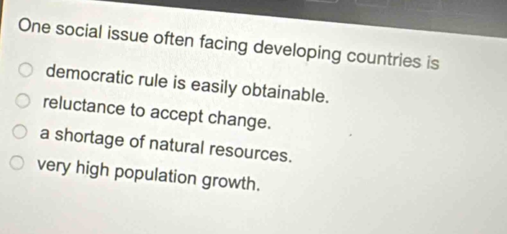 one social issue often facing developing countries is\ndemocratic rule is easily obtainable.\nreluctance to accept change.\na shortage of natural resources.\nvery high population growth.