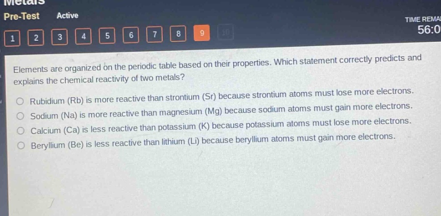 elements are organized on the periodic table based on their properties. which statement correctly predicts and explains the chemical reactivity of two metals?\nrubidium (rb) is more reactive than strontium (sr) because strontium atoms must lose more electrons.\nsodium (na) is more reactive than magnesium (mg) because sodium atoms must gain more electrons.\ncalcium (ca) is less reactive than potassium (k) because potassium atoms must lose more electrons.\nberyllium (be) is less reactive than lithium (li) because beryllium atoms must gain more electrons.