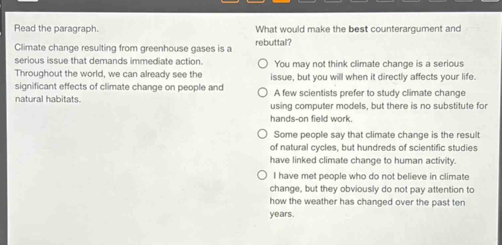 read the paragraph. climate change resulting from greenhouse gases is a serious issue that demands immediate action. throughout the world, we can already see the significant effects of climate change on people and natural habitats. what would make the best counter - argument and rebuttal? you may not think climate change is a serious issue, but you will when it directly affects your life. a few scientists prefer to study climate change using computer models, but there is no substitute for hands - on field work. some people say that climate change is the result of natural cycles, but hundreds of scientific studies have linked climate change to human activity. i have met people who do not believe in climate change, but they obviously do not pay attention to how the weather has changed over the past ten years.