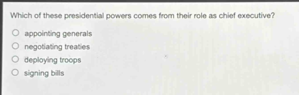 which of these presidential powers comes from their role as chief executive?\nappointing generals\nnegotiating treaties\ndeploying troops\nsigning bills