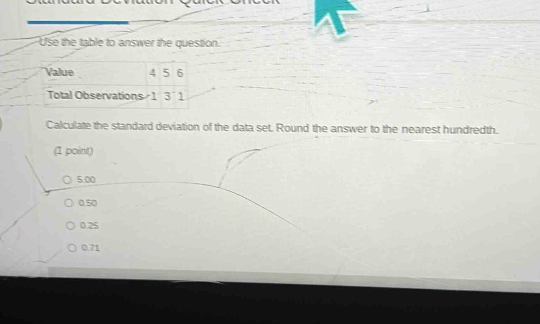 use the table to answer the question.\nvalue 4 5 6\ntotal observations 1 3 1\ncalculate the standard deviation of the data set. round the answer to the nearest hundredth.\n(1 point)\no 5.00\no 0.50\no 0.25\no 0.71