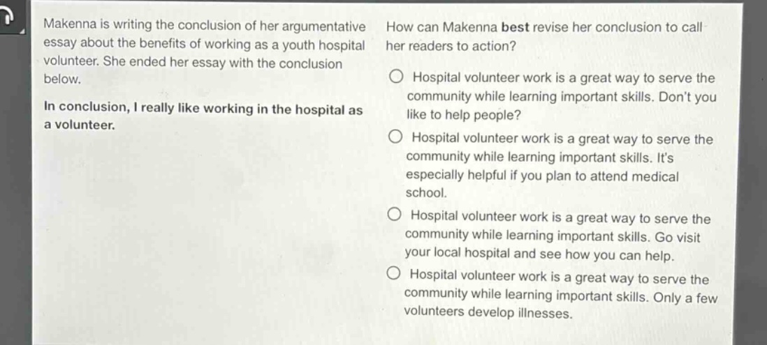 makenna is writing the conclusion of her argumentative essay about the benefits of working as a youth hospital volunteer. she ended her essay with the conclusion below.\nin conclusion, i really like working in the hospital as a volunteer.\nhow can makenna best revise her conclusion to call her readers to action?\n○ hospital volunteer work is a great way to serve the community while learning important skills. dont you like to help people?\n○ hospital volunteer work is a great way to serve the community while learning important skills. its especially helpful if you plan to attend medical school.\n○ hospital volunteer work is a great way to serve the community while learning important skills. go visit your local hospital and see how you can help.\n○ hospital volunteer work is a great way to serve the community while learning important skills. only a few volunteers develop illnesses.