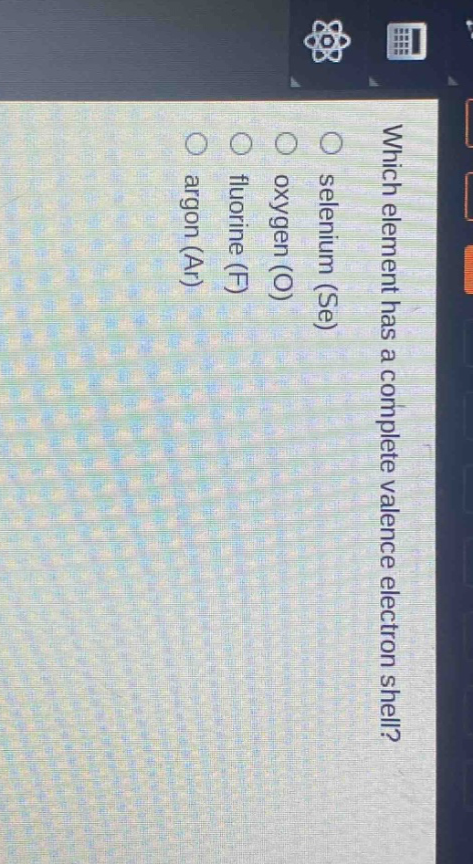 which element has a complete valence electron shell?\nselenium (se)\noxygen (o)\nfluorine (f)\nargon (ar)