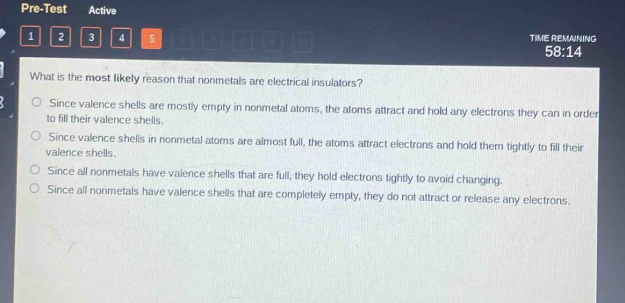 what is the most likely reason that nonmetals are electrical insulators?\nsince valence shells are mostly empty in nonmetal atoms, the atoms attract and hold any electrons they can in order to fill their valence shells.\nsince valence shells in nonmetal atoms are almost full, the atoms attract electrons and hold them tightly to fill their valence shells.\nsince all nonmetals have valence shells that are full, they hold electrons tightly to avoid changing.\nsince all nonmetals have valence shells that are completely empty, they do not attract or release any electrons.