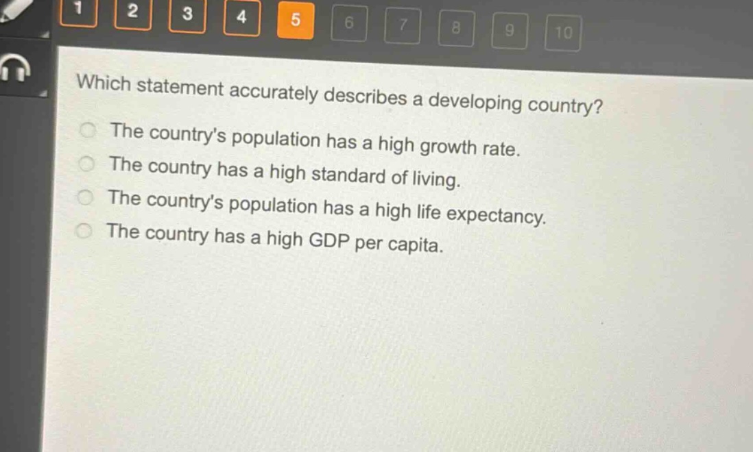 which statement accurately describes a developing country?\nthe countrys population has a high growth rate.\nthe country has a high standard of living.\nthe countrys population has a high life expectancy.\nthe country has a high gdp per capita.