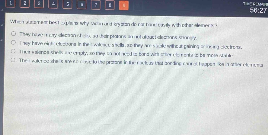 which statement best explains why radon and krypton do not bond easily with other elements?\no they have many electron shells, so their protons do not attract electrons strongly.\no they have eight electrons in their valence shells, so they are stable without gaining or losing electrons.\no their valence shells are empty, so they do not need to bond with other elements to be more stable.\no their valence shells are so close to the protons in the nucleus that bonding cannot happen like in other elements.