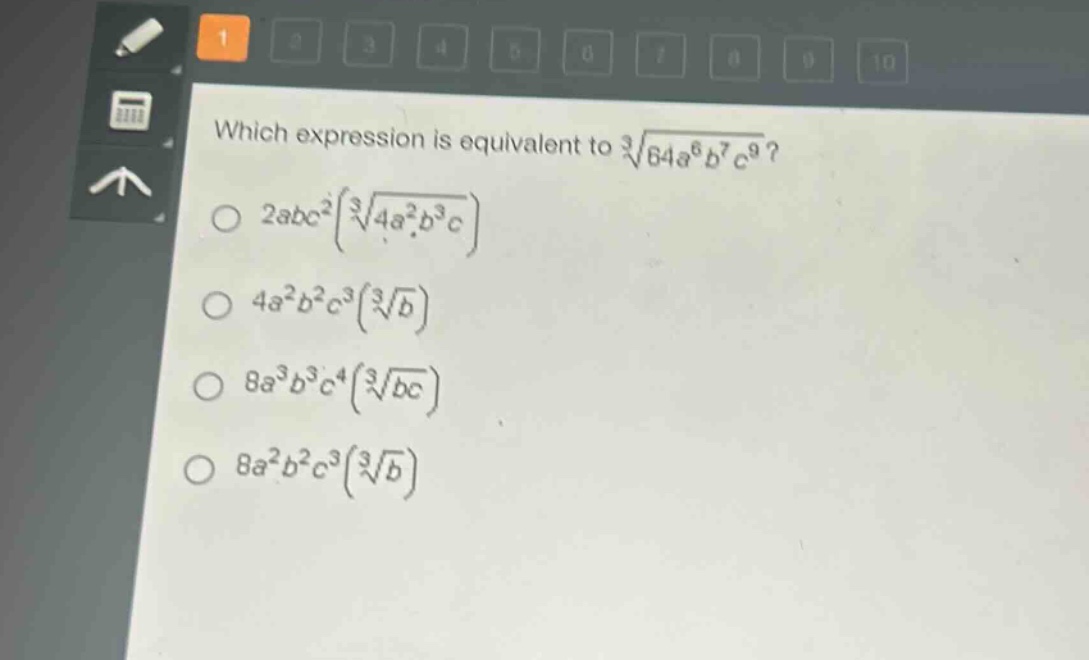 which expression is equivalent to $sqrt3{64a^{6}b^{7}c^{9}}$?\n$2abc^{2}(sqrt3{4a^{2}b^{3}c})$\n$4a^{2}b^{2}c^{3}(sqrt3{b})$\n$8a^{3}b^{3}c^{4}(sqrt3{bc})$\n$8a^{2}b^{2}c^{3}(sqrt3{b})$