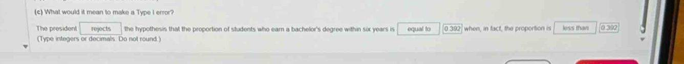(c) what would it mean to make a type i error? the president rejects the hypothesis that the proportion of students who earn a bachelors degree within six years is equal to 0.392 when, in fact, the proportion is less than 0.392 (type integers or decimals. do not round.)