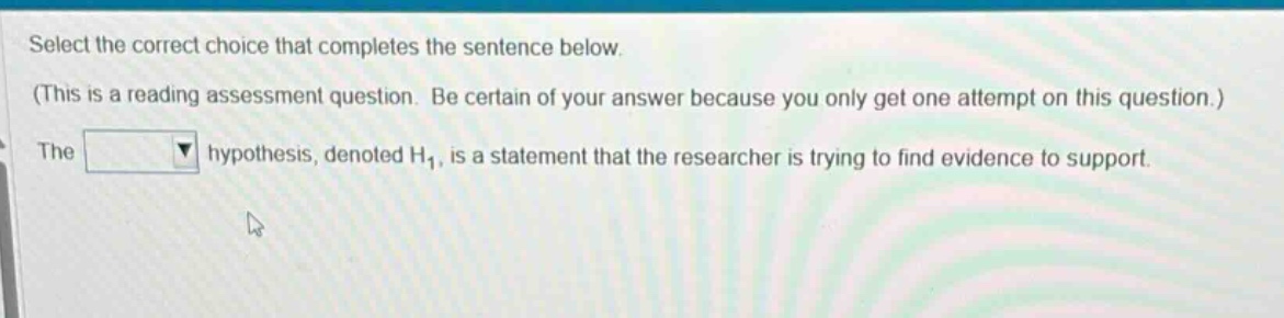 select the correct choice that completes the sentence below. (this is a reading assessment question. be certain of your answer because you only get one attempt on this question.) the hypothesis, denoted h₁, is a statement that the researcher is trying to find evidence to support.