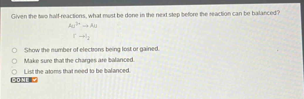 given the two half - reactions, what must be done in the next step before the reaction can be balanced? au^{3 + }→au i^{-}→i_{2} show the number of electrons being lost or gained. make sure that the charges are balanced. list the atoms that need to be balanced. done