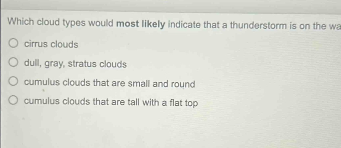 which cloud types would most likely indicate that a thunderstorm is on the way?\n○ cirrus clouds\n○ dull, gray, stratus clouds\n○ cumulus clouds that are small and round\n○ cumulus clouds that are tall with a flat top