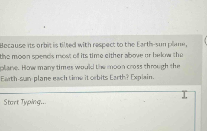 because its orbit is tilted with respect to the earth - sun plane, the moon spends most of its time either above or below the plane. how many times would the moon cross through the earth - sun - plane each time it orbits earth? explain.