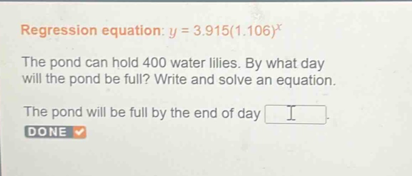 regression equation: $y = 3.915(1.106)^x$\nthe pond can hold 400 water lilies. by what day will the pond be full? write and solve an equation.\nthe pond will be full by the end of day \ndone