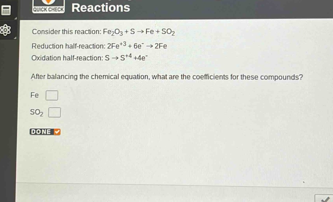 consider this reaction: fe₂o₃ + s → fe + so₂\nreduction half - reaction: 2fe³⁺ + 6e⁻ → 2fe\noxidation half - reaction: s → s⁺⁴+4e⁻\nafter balancing the chemical equation, what are the coefficients for these compounds?\nfe \nso₂ \ndone