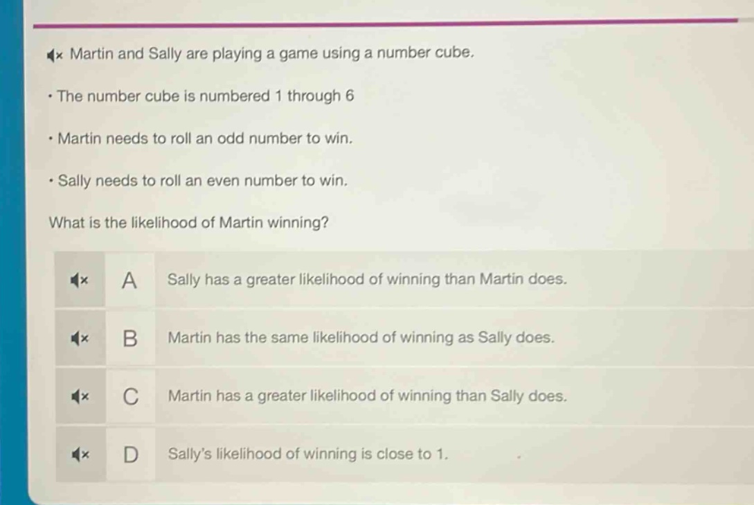 martin and sally are playing a game using a number cube.\nthe number cube is numbered 1 through 6\nmartin needs to roll an odd number to win.\nsally needs to roll an even number to win.\nwhat is the likelihood of martin winning?\na sally has a greater likelihood of winning than martin does.\nb martin has the same likelihood of winning as sally does.\nc martin has a greater likelihood of winning than sally does.\nd sallys likelihood of winning is close to 1.