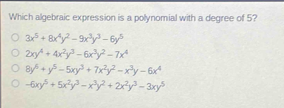 which algebraic expression is a polynomial with a degree of 5?\n$3x^{5}+8x^{4}y^{2}-9x^{3}y^{3}-6y^{5}$\n$2xy^{4}+4x^{2}y^{3}-6x^{3}y^{2}-7x^{4}$\n$8y^{6}+y^{5}-5xy^{3}+7x^{2}y^{2}-x^{3}y - 6x^{4}$\n$-6xy^{5}+5x^{2}y^{3}-x^{3}y^{2}+2x^{2}y^{3}-3xy^{5}$