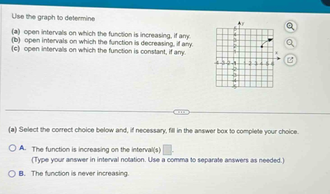 use the graph to determine (a) open intervals on which the function is increasing, if any. (b) open intervals on which the function is decreasing, if any. (c) open intervals on which the function is constant, if any. (a) select the correct choice below and, if necessary, fill in the answer box to complete your choice. a. the function is increasing on the interval(s) . (type your answer in interval notation. use a comma to separate answers as needed.) b. the function is never increasing.
