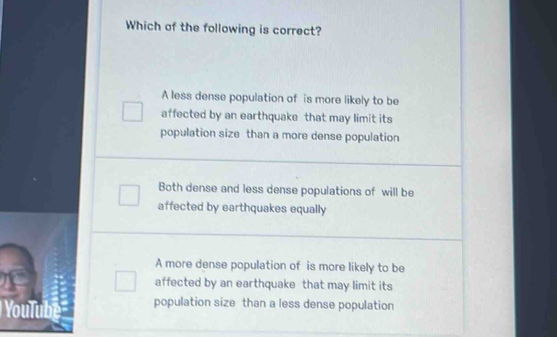 which of the following is correct?\na less dense population of is more likely to be affected by an earthquake that may limit its population size than a more dense population\nboth dense and less dense populations of will be affected by earthquakes equally\na more dense population of is more likely to be affected by an earthquake that may limit its population size than a less dense population