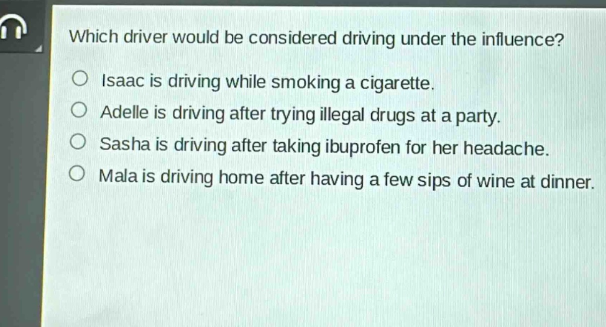 which driver would be considered driving under the influence?\nisaac is driving while smoking a cigarette.\nadelle is driving after trying illegal drugs at a party.\nsasha is driving after taking ibuprofen for her headache.\nmala is driving home after having a few sips of wine at dinner.