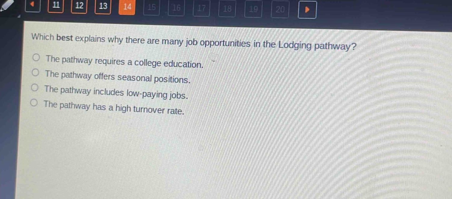 which best explains why there are many job opportunities in the lodging pathway?\nthe pathway requires a college education.\nthe pathway offers seasonal positions.\nthe pathway includes low - paying jobs.\nthe pathway has a high turnover rate.