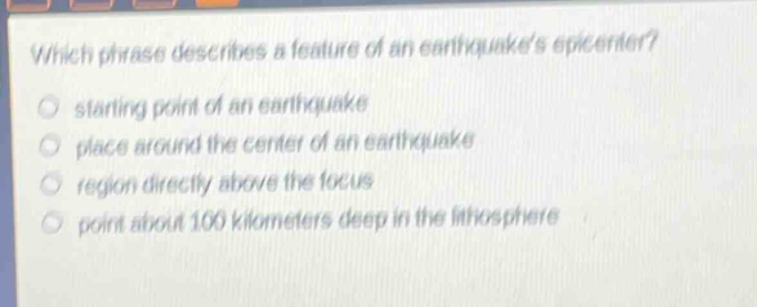 which phrase describes a feature of an earthquakes epicenter?\nstarting point of an earthquake\nplace around the center of an earthquake\nregion directly above the focus\npoint about 100 kilometers deep in the lithosphere
