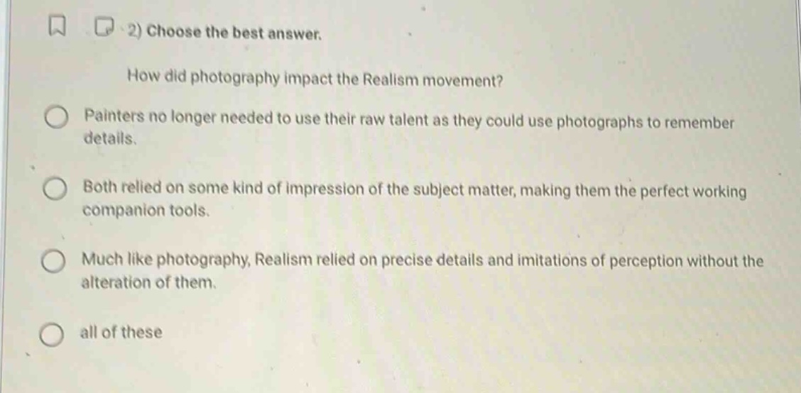 2) choose the best answer.\nhow did photography impact the realism movement?\npainters no longer needed to use their raw talent as they could use photographs to remember details.\nboth relied on some kind of impression of the subject matter, making them the perfect working companion tools.\nmuch like photography, realism relied on precise details and imitations of perception without the alteration of them.\nall of these