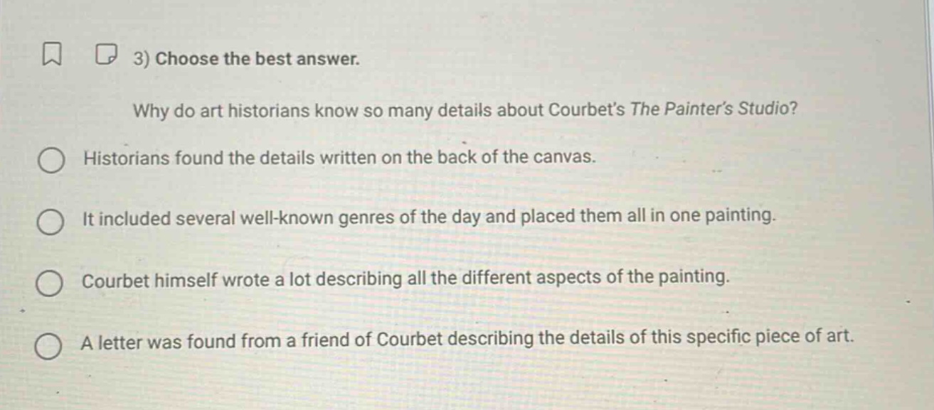 3) choose the best answer.\nwhy do art historians know so many details about courbets the painters studio?\nhistorians found the details written on the back of the canvas.\nit included several well - known genres of the day and placed them all in one painting.\ncourbet himself wrote a lot describing all the different aspects of the painting.\na letter was found from a friend of courbet describing the details of this specific piece of art.