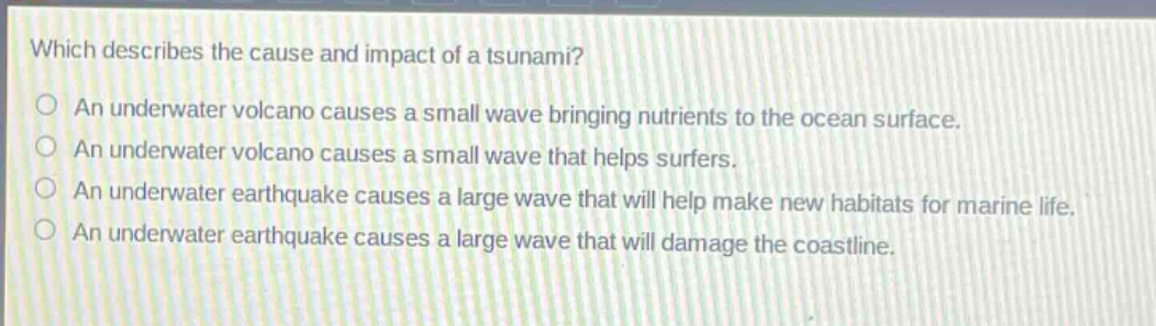 which describes the cause and impact of a tsunami?\nan underwater volcano causes a small wave bringing nutrients to the ocean surface.\nan underwater volcano causes a small wave that helps surfers.\nan underwater earthquake causes a large wave that will help make new habitats for marine life.\nan underwater earthquake causes a large wave that will damage the coastline.