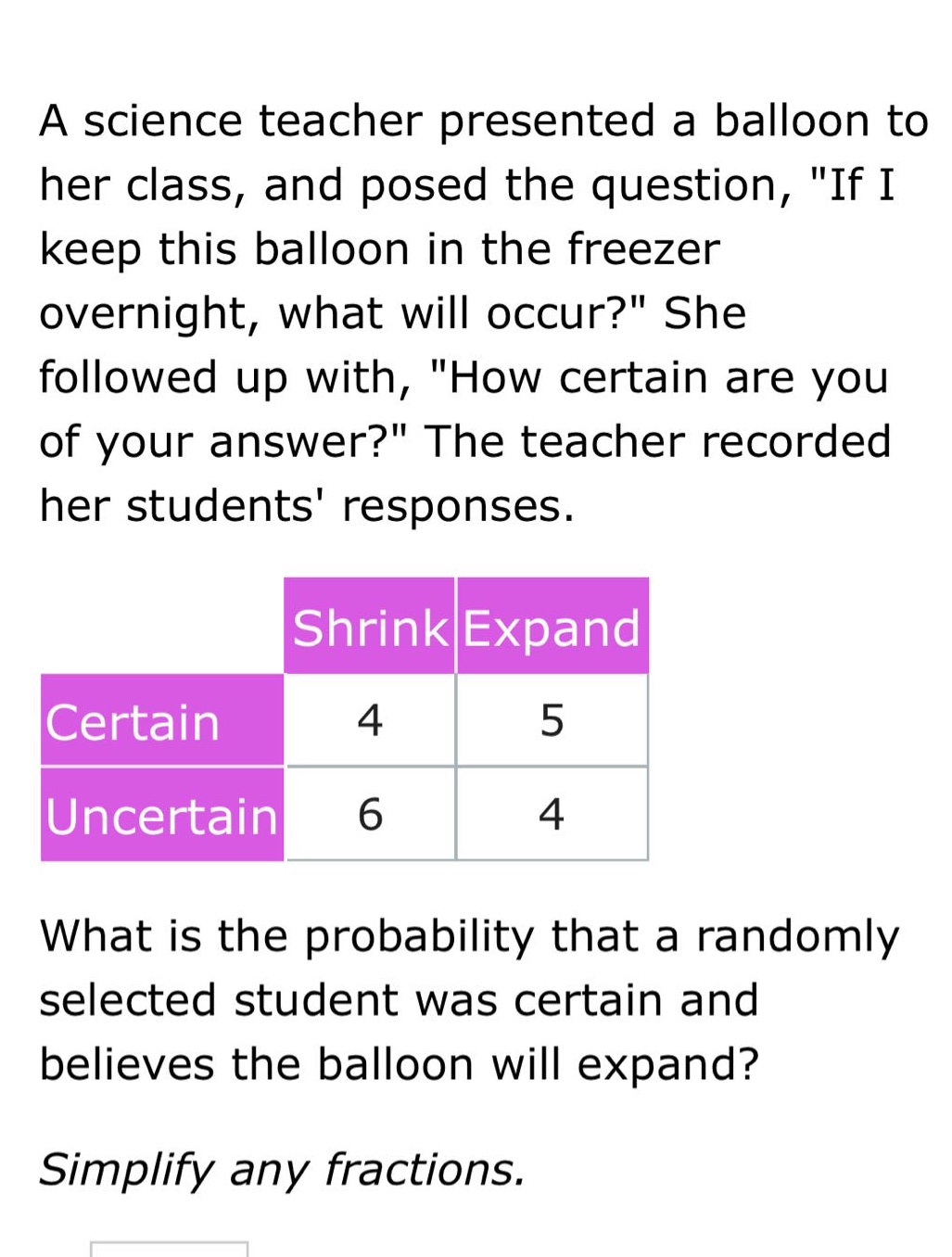 a science teacher presented a balloon to her class, and posed the question, \if i keep this balloon in the freezer overnight, what will occur?\ she followed up with, \how certain are you of your answer?\ the teacher recorded her students responses.\n\n| |shrink|expand|\n|--|--|--|\n|certain|4|5|\n|uncertain|6|4|\n\nwhat is the probability that a randomly selected student was certain and believes the balloon will expand?\n\nsimplify any fractions.