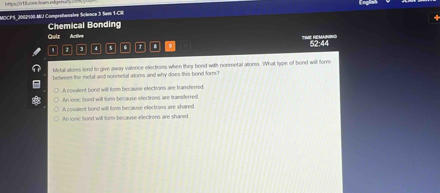 metal atoms tend to give away valence electrons when they bond with nonmetal atoms. what type of bond will form between the metal and nonmetal atoms and why does this bond form?\na covalent bond will form because electrons are transferred.\nan ionic bond will form because electrons are transferred.\na covalent bond will form because electrons are shared.\nan ionic bond will form because electrons are shared.