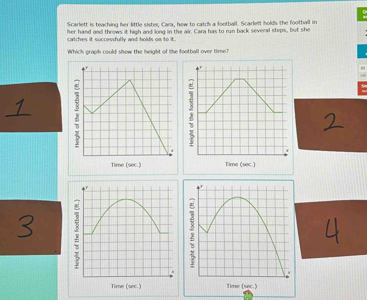 scarlett is teaching her little sister, cara, how to catch a football. scarlett holds the football in her hand and throws it high and long in the air. cara has to run back several steps, but she catches it successfully and holds on to it. which graph could show the height of the football over time?