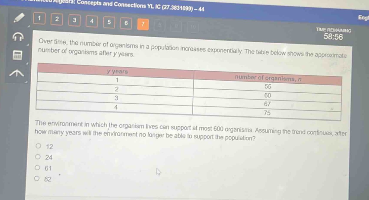 over time, the number of organisms in a population increases exponentially. the table below shows the approximate number of organisms after y years.\n| y years | number of organisms, n |\n| ---- | ---- |\n| 1 | 55 |\n| 2 | 60 |\n| 3 | 67 |\n| 4 | 75 |\nthe environment in which the organism lives can support at most 600 organisms. assuming the trend continues, after how many years will the environment no longer be able to support the population?\n12\n24\n61\n82