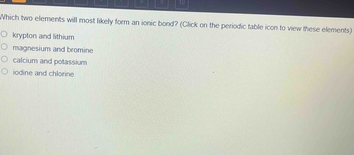 which two elements will most likely form an ionic bond? (click on the periodic table icon to view these elements)\nkrypton and lithium\nmagnesium and bromine\ncalcium and potassium\niodine and chlorine