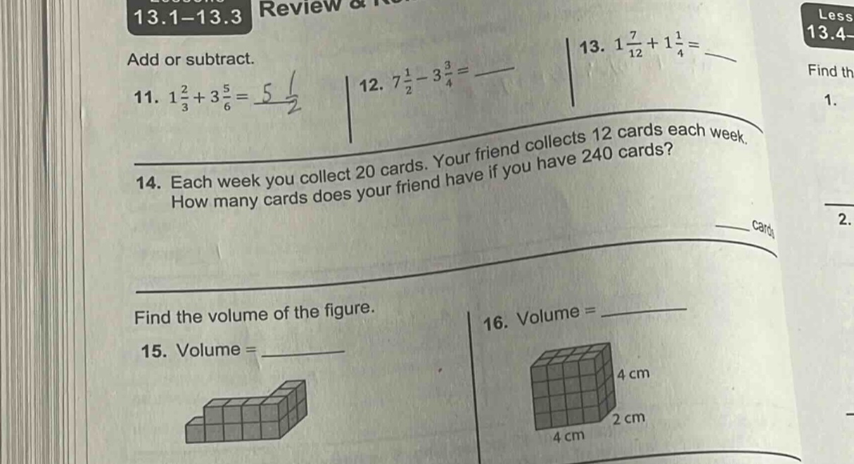 13.1 - 13.3 review & add or subtract. 11. $1\\frac{2}{3}+3\\frac{5}{6}=$ 12. $7\\frac{1}{2}-3\\frac{3}{4}=$ 13. $1\\frac{7}{12}+1\\frac{1}{4}=$ 14. each week you collect 20 cards. your friend collects 12 cards each week. how many cards does your friend have if you have 240 cards? find the volume of the figure. 15. volume = 16. volume =