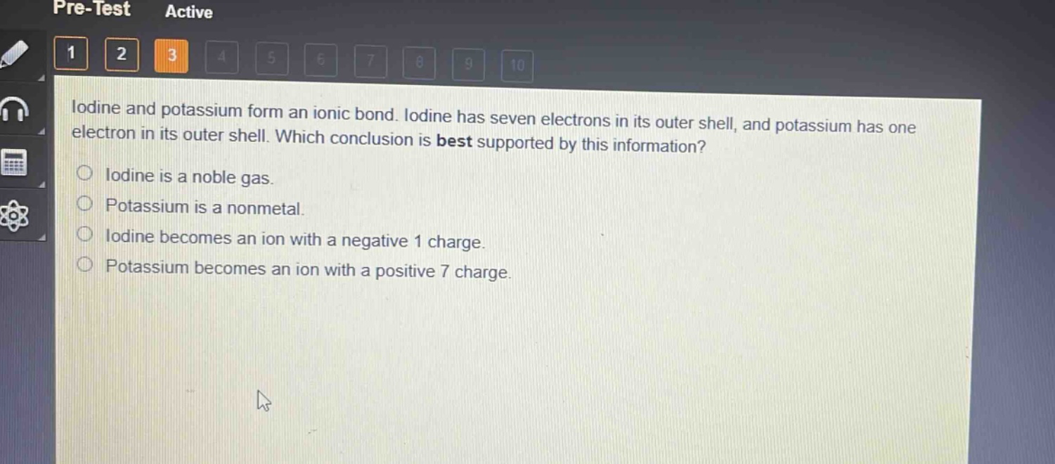 iodine and potassium form an ionic bond. iodine has seven electrons in its outer shell, and potassium has one electron in its outer shell. which conclusion is best supported by this information?\niodine is a noble gas.\npotassium is a nonmetal.\niodine becomes an ion with a negative 1 charge.\npotassium becomes an ion with a positive 7 charge.