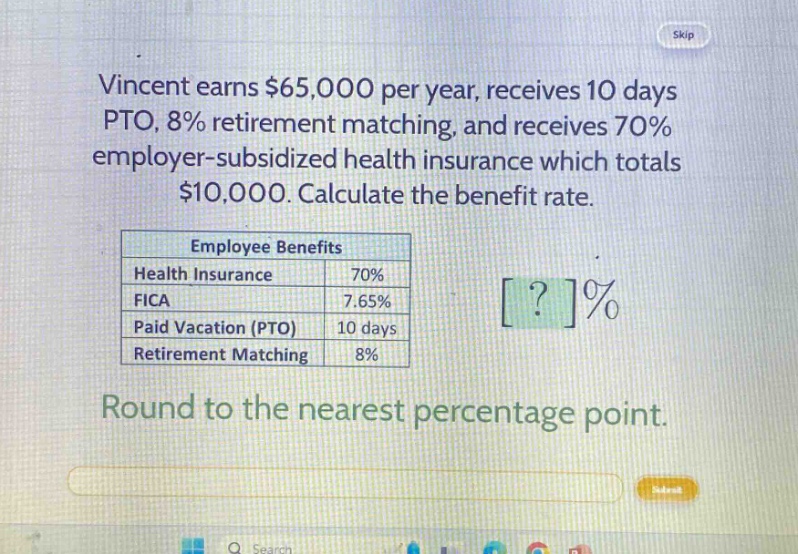 vincent earns $65,000 per year, receives 10 days pto, 8% retirement matching, and receives 70% employer - subsidized health insurance which totals $10,000. calculate the benefit rate.\n\nemployee benefits\nhealth insurance 70%\nfica 7.65%\npaid vacation (pto) 10 days\nretirement matching 8%\n\nround to the nearest percentage point.