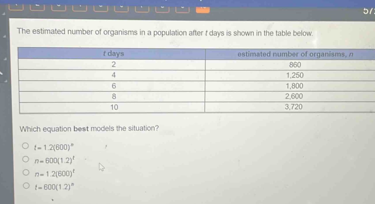 the estimated number of organisms in a population after t days is shown in the table below.\n| t days | estimated number of organisms, n |\n| ---- | ---- |\n| 2 | 860 |\n| 4 | 1,250 |\n| 6 | 1,800 |\n| 8 | 2,600 |\n| 10 | 3,720 |\nwhich equation best models the situation?\n○ t = 1.2(600)^n\n○ n = 600(1.2)^t\n○ n = 1.2(600)^t\n○ t = 600(1.2)^n