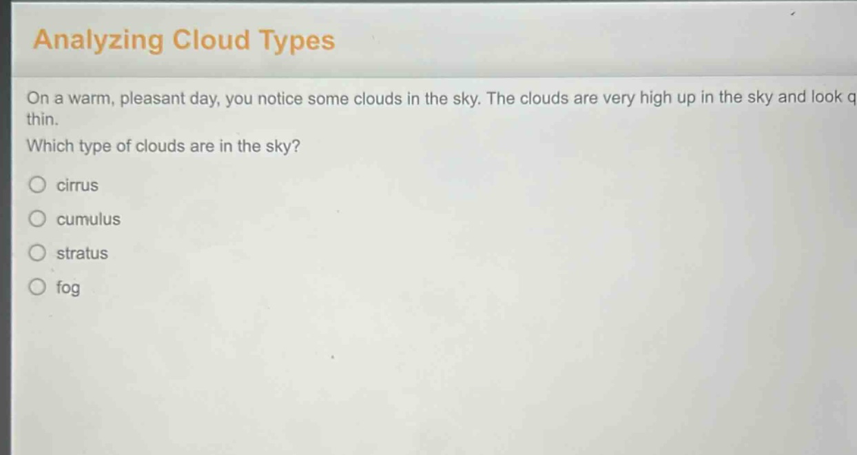 analyzing cloud types\non a warm, pleasant day, you notice some clouds in the sky. the clouds are very high up in the sky and look thin.\nwhich type of clouds are in the sky?\n○ cirrus\n○ cumulus\n○ stratus\n○ fog