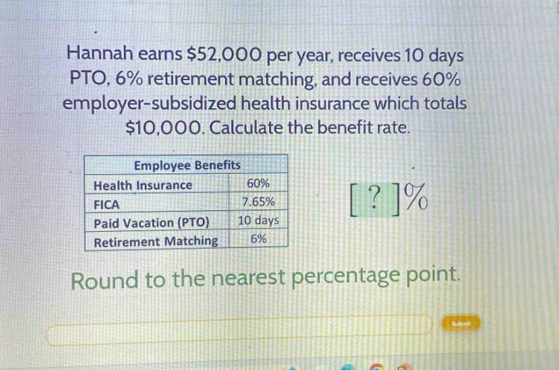 hannah earns $52,000 per year, receives 10 days pto, 6% retirement matching, and receives 60% employer - subsidized health insurance which totals $10,000. calculate the benefit rate.\n\n|employee benefits| |\n|--|--|\n|health insurance|60%|\n|fica|7.65%|\n|paid vacation (pto)|10 days|\n|retirement matching|6%|\n\nround to the nearest percentage point.