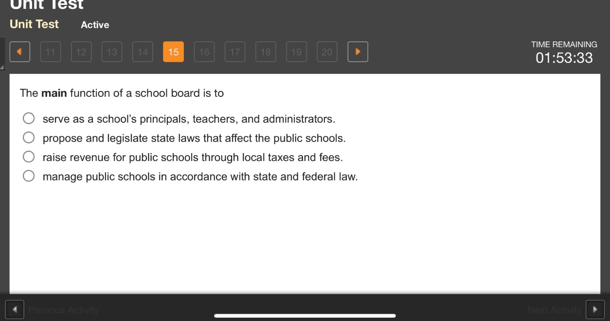 the main function of a school board is to\n○ serve as a schools principals, teachers, and administrators.\n○ propose and legislate state laws that affect the public schools.\n○ raise revenue for public schools through local taxes and fees.\n○ manage public schools in accordance with state and federal law.