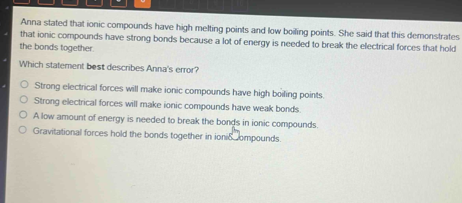 anna stated that ionic compounds have high melting points and low boiling points. she said that this demonstrates that ionic compounds have strong bonds because a lot of energy is needed to break the electrical forces that hold the bonds together.\nwhich statement best describes annas error?\no strong electrical forces will make ionic compounds have high boiling points.\no strong electrical forces will make ionic compounds have weak bonds.\no a low amount of energy is needed to break the bonds in ionic compounds.\no gravitational forces hold the bonds together in ionic compounds.