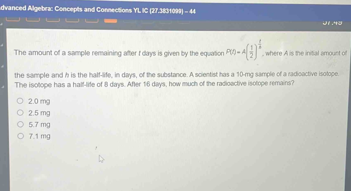 the amount of a sample remaining after t days is given by the equation $p(t)=a\\left(\\frac{1}{2}\\right)^{\\frac{t}{h}}$, where a is the initial amount of the sample and h is the half - life, in days, of the substance. a scientist has a 10 - mg sample of a radioactive isotope. the isotope has a half - life of 8 days. after 16 days, how much of the radioactive isotope remains?\n2.0 mg\n2.5 mg\n5.7 mg\n7.1 mg